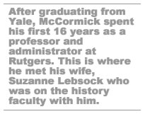 After graduating from Yale, McCormick spent his first 16 years teaching and administrating at Rutgers.  This is where he met his wife Suzanne Lebsock who was on the history faculty with him.