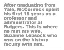 After graduating from Yale, McCormick spent his first 16 years teaching and administrating at Rutgers. This is where he met his wife Suzanne Lebsock who was on the history faculty with him.