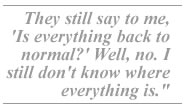 They still say to me, 'Is everything back to normal?' Well, no. I still don't know where everything is.