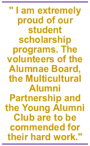 I am extremely proud of our student scholarship programs. The volunteers of the Alumnae Board, the Multicultural Alumni Partnership and the Young Alumni Club are to be commended for their hard work.