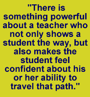 There is something powerful about a teacher who not only shows a student the way, but also makes the student feel confident about his or her ability to travel that path.