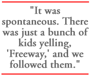 It was spontaneous. There was just a bunch of kids yelling, 'Freeway,' and we followed them.