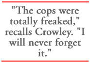 The cops were totally freaked, recalls Crowley. I will never forget it.