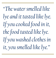 The water smelled like lye and it tasted like lye. If you cooked food in it, the food tasted like lye. If you washed clothes in it, you smelled like lye.