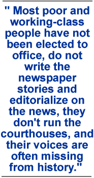 Most poor and working-class people have not been elected to office, do not write the newspaper stories and editorialize on the news, they don't run the courthouses, and their voices are often missing from history.