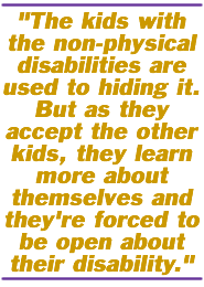 The kids with the non-physical disabilities are used to hiding it. But as they accept the other kids, they learn more about themselves and they're forced to be open about their disability.