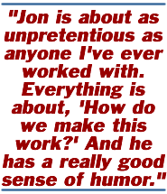 Jon is about as unpretentious as anyone I've ever worked with. Everything is about, 'How do we make this work?' And he has a really good sense of humor.