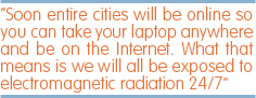 Soon entire cities will be online so you can take your laptop anywhere and be on the Internet. What that means is we will all be exposed to electromagnetic radiation 24/7