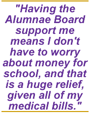 Having the Alumnae Board support me means I don't have to worry about money for school, and that is a huge relief, given all of my medical bills.