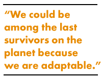 We could be among the last survivors on the planet because we are adaptable.