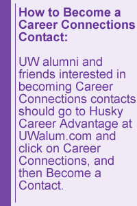 How to Become a Career Connections Contact: UW alumni and friends interested in becoming Career Connections contacts should go to Husky Career Advantage at UWalum.com and click on Career Connections, and then Become a Contact.