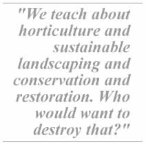 We teach about horticulture and sustainable landscaping and conservation and restoration. Who would want to destroy that?