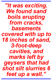 It was exciting. We found sand boils erupting from cracks, basements covered with up to 18 inches of sand, 3-foot-deep cavities, and marks left by geysers that had shot silt slurries 6 feet up a wall.