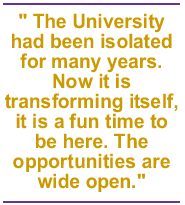 The University had been isolated for many years. Now it is transforming itself, it is a fun time to be here. The opportunities are wide open.