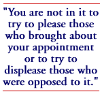 You are not in it to try to please those who brought about your appointment or to try to displease those who were opposed to it.
