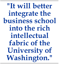 It will better integrate the business school into the rich intellectual fabric of the University of Washington.
