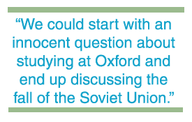We could start with an innocent question about studying at Oxford and end up discussing the fall of the Soviet Union.