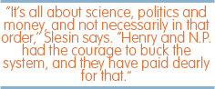 "It's all about science, politics and money, and not necessarily in that order," Slesin says. "Henry and N.P. had the courage to buck the system, and they have paid dearly for that."