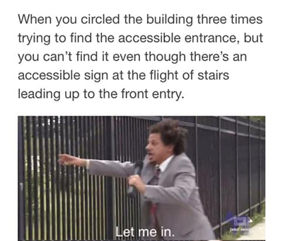 Meme of Erik Andre running up to a large fence yelling “Let me in.” The text at the top reads, “When you circled the building three times trying to find the accessible entrance, but you can’t find it even though there’s an accessible sign at the flight of stairs leading up to the front entry.”